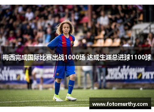 梅西完成国际比赛出战1000场 达成生涯总进球1100球